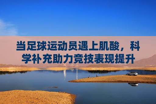 当足球运动员遇上肌酸,科学补充助力竞技表现提升