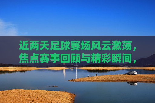 近两天足球赛场风云激荡,焦点赛事回顾与精彩瞬间,近两日足球赛场风云激荡,焦点赛事回顾与精彩瞬间