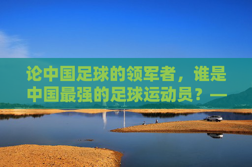 论中国足球的领军者,谁是中国最强的足球运动员?——从历史成就与时代影响看其核心地位