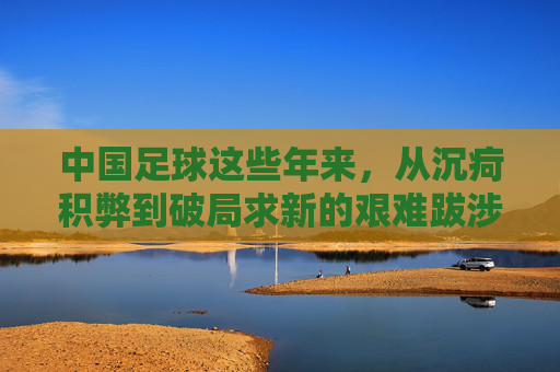 中国足球这些年来,从沉疴积弊到破局求新的艰难跋涉