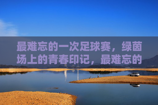 最难忘的一次足球赛,绿茵场上的青春印记,最难忘的足球赛,绿茵场上的青春印记