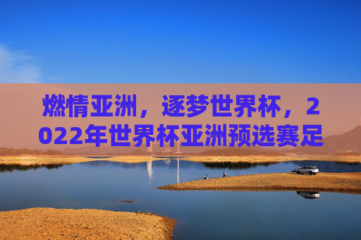 燃情亚洲,逐梦世界杯,2022年世界杯亚洲预选赛足球风云录
