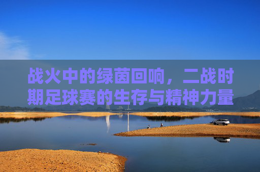 战火中的绿茵回响,二战时期足球赛的生存与精神力量,战火中的绿茵回响,二战时期足球赛的生存与精神力量