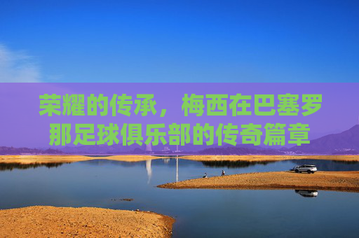 荣耀的传承,梅西在巴塞罗那足球俱乐部的传奇篇章