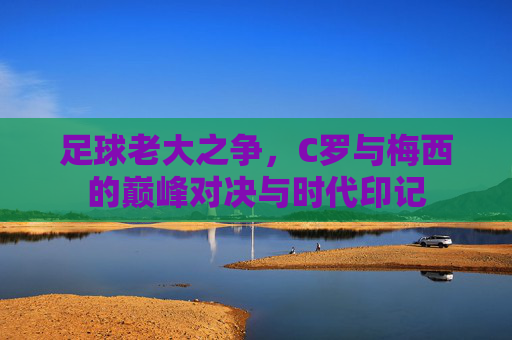 足球老大之争，C罗与梅西的巅峰对决与时代印记