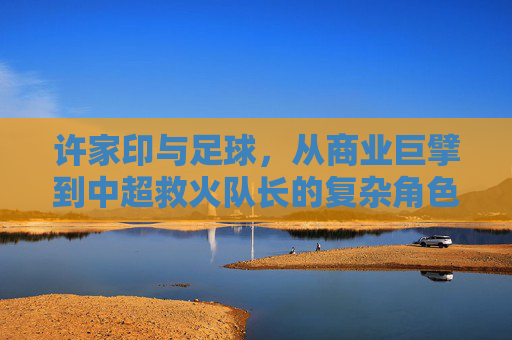许家印与足球，从商业巨擘到中超救火队长的复杂角色与争议，许家印与足球，从商业巨擘到中超救火队长的复杂角色与争议
