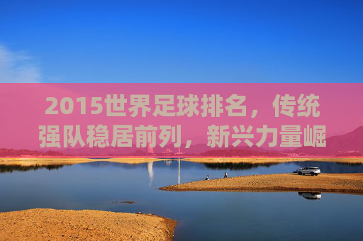 2015世界足球排名，传统强队稳居前列，新兴力量崛起展现足球发展新趋势，2015世界足球排名，传统强队稳居前列，新兴力量崛起展现足球发展新趋势