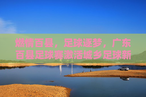 燃情百县,足球逐梦,广东百县足球赛激活城乡足球新引擎,燃情百县,足球逐梦,广东百县足球赛激活城乡足球新引擎