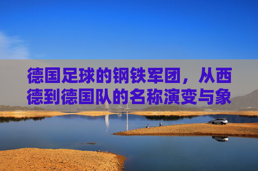 德国足球的钢铁军团,从西德到德国队的名称演变与象征意义,德国足球钢铁军团,从西德到德国队名称的演变与象征意义