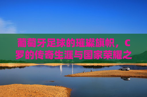 葡萄牙足球的璀璨旗帜,C罗的传奇生涯与国家荣耀之路,葡萄牙足球的璀璨旗帜,C罗传奇生涯与国家荣耀之路