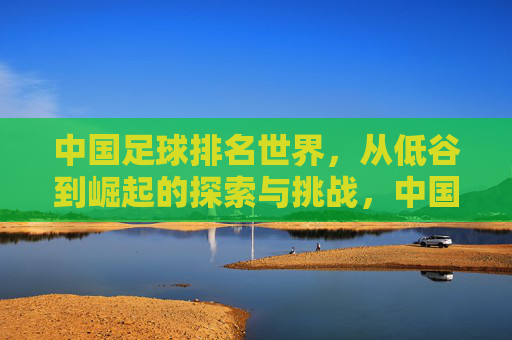 中国足球排名世界，从低谷到崛起的探索与挑战，中国足球排名世界，从低谷到崛起的探索与挑战