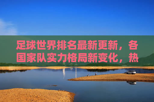 足球世界排名最新更新，各国家队实力格局新变化，热门球队排名波动与未来展望，足球世界排名最新更新，各国家队实力格局新变化、热门球队排名波动与未来展望