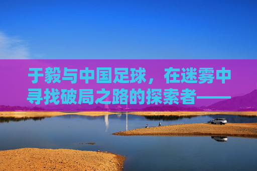 于毅与中国足球,在迷雾中寻找破局之路的探索者——个体视角下的国家运动反思,于毅与中国足球,在迷雾中寻找破局之路的探索者——个体视角下的国家运动反思