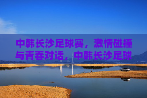 中韩长沙足球赛，激情碰撞与青春对话，中韩长沙足球赛，激情碰撞与青春对话
