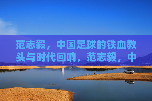 范志毅,中国足球的铁血教头与时代回响,范志毅,中国足球的铁血教头与时代回响