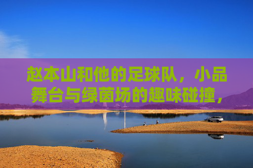 赵本山和他的足球队,小品舞台与绿茵场的趣味碰撞,赵本山和他的足球队,小品舞台与绿茵场的趣味碰撞