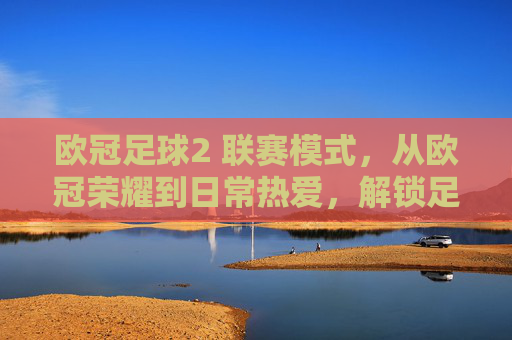 欧冠足球2 联赛模式,从欧冠荣耀到日常热爱,解锁足球全场景体验,欧冠足球2 联赛模式,从欧冠荣耀到日常热爱,解锁足球全场景体验