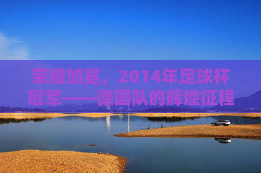 荣耀加冕,2014年足球杯冠军——德国队的辉煌征程与历史意义,荣耀加冕,2014年足球杯冠军——德国队的辉煌征程与历史意义