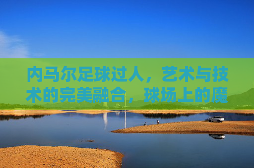 内马尔足球过人,艺术与技术的完美融合,球场上的魔法瞬间