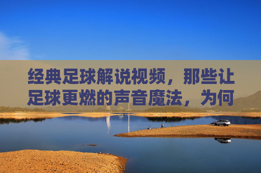经典足球解说视频,那些让足球更燃的声音魔法,为何至今仍能触动人心,经典足球解说,那些让足球更燃的声音魔法,为何至今仍能触动人心