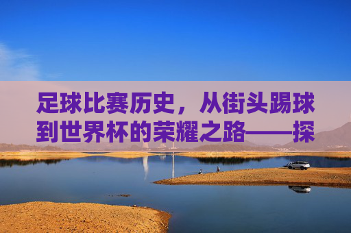 足球比赛历史，从街头踢球到世界杯的荣耀之路——探寻这项运动的百年发展轨迹，足球比赛历史，从街头踢球到世界杯的荣耀之路——百年发展轨迹