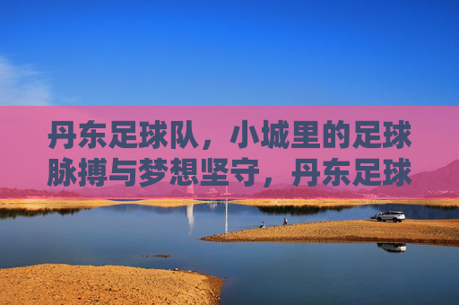 丹东足球队，小城里的足球脉搏与梦想坚守，丹东足球队，小城里的足球脉搏与梦想坚守