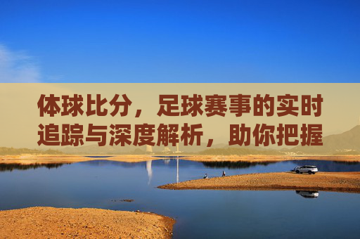 体球比分,足球赛事的实时追踪与深度解析,助你把握每一场比赛的精彩瞬间,体球比分,足球赛事实时追踪与深度解析,助你把握每一场精彩瞬间