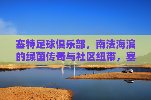 塞特足球俱乐部,南法海滨的绿茵传奇与社区纽带,塞特足球俱乐部,南法海滨的绿茵传奇与社区纽带