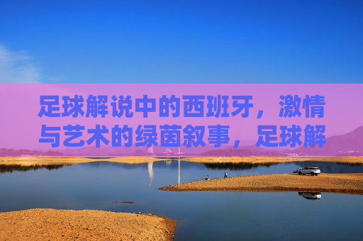 足球解说中的西班牙，激情与艺术的绿茵叙事，足球解说中的西班牙，激情与艺术的绿茵叙事