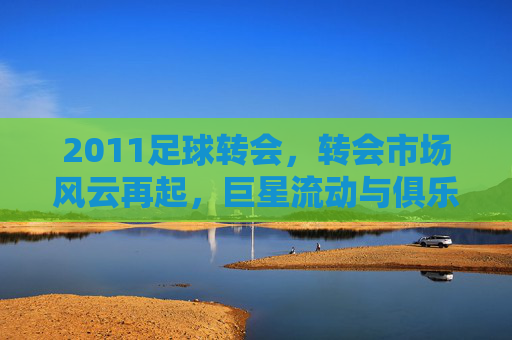 2011足球转会，转会市场风云再起，巨星流动与俱乐部博弈的年度盘点，2011足球转会，巨星流动与俱乐部博弈的年度盘点