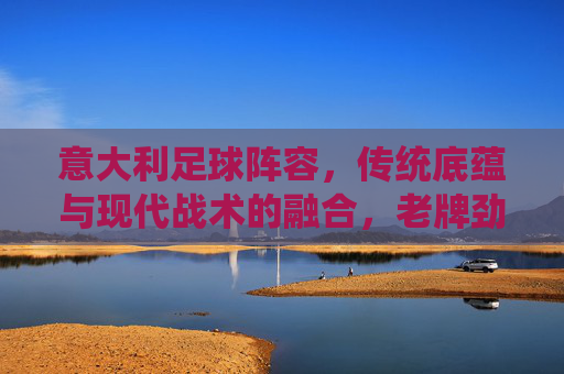 意大利足球阵容，传统底蕴与现代战术的融合，老牌劲旅的战术深度与人才储备，意大利足球，传统底蕴与现代战术的融合，老牌劲旅的战术深度与人才储备