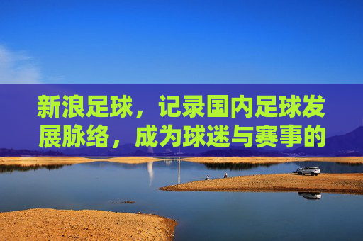 新浪足球，记录国内足球发展脉络，成为球迷与赛事的数字纽带，新浪足球，记录国内足球发展脉络，成为球迷与赛事的数字纽带