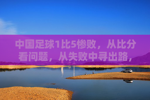 中国足球1比5惨败，从比分看问题，从失败中寻出路，中国足球1比5惨败，从比分看问题，从失败中寻出路