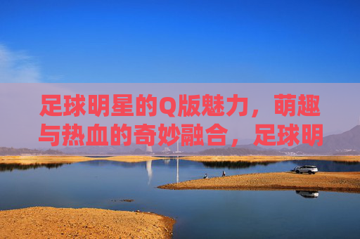 足球明星的Q版魅力,萌趣与热血的奇妙融合,足球明星的Q版魅力,萌趣与热血的奇妙融合