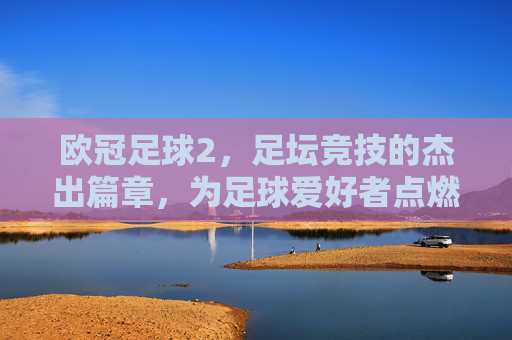欧冠足球2，足坛竞技的杰出篇章，为足球爱好者点燃数字世界的热血激情，欧冠足球2，足坛竞技的杰出篇章，点燃数字世界的足球热血