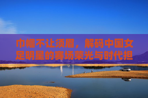 巾帼不让须眉，解码中国女足明星的赛场荣光与时代担当，巾帼不让须眉，解码中国女足明星的赛场荣光与时代担当