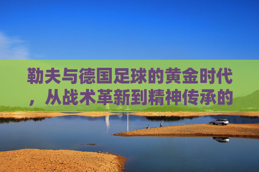 勒夫与德国足球的黄金时代，从战术革新到精神传承的传奇之旅，勒夫与德国足球的黄金时代，从战术革新到精神传承的传奇之旅