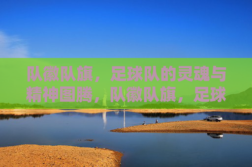 队徽队旗,足球队的灵魂与精神图腾,队徽队旗,足球队的灵魂与精神图腾