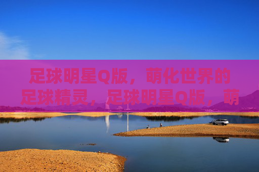 足球明星Q版,萌化世界的足球精灵,足球明星Q版,萌化世界的足球精灵
