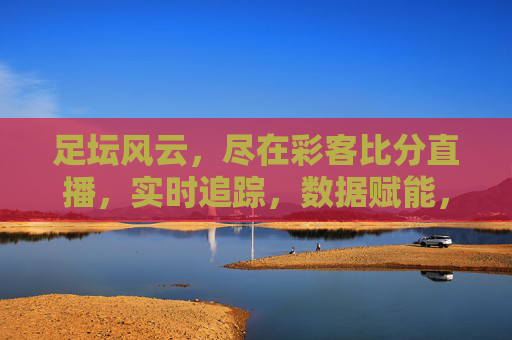 足坛风云，尽在彩客比分直播，实时追踪，数据赋能，点燃足球激情，足坛风云尽在彩客比分直播，实时追踪，数据赋能，点燃足球激情