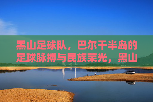 黑山足球队,巴尔干半岛的足球脉搏与民族荣光,黑山足球队,巴尔干半岛的足球脉搏与民族荣光