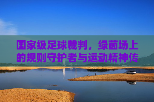 国家级足球裁判，绿茵场上的规则守护者与运动精神传承者，国家级足球裁判，绿茵场规则守护者与运动精神传承者