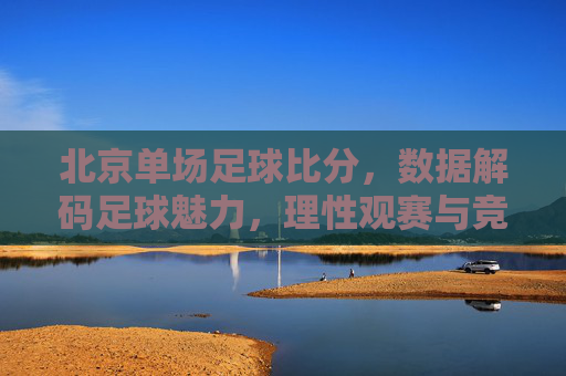 北京单场足球比分,数据解码足球魅力,理性观赛与竞彩策略,北京单场足球比分,数据解码足球魅力,理性观赛与竞彩策略