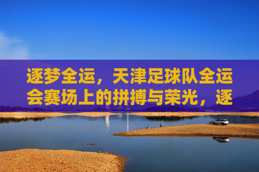 逐梦全运,天津足球队全运会赛场上的拼搏与荣光,逐梦全运,天津足球队全运会赛场上的拼搏与荣光
