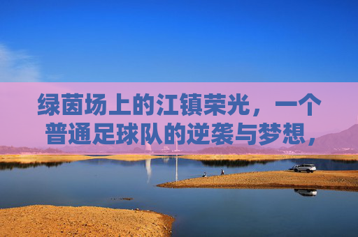 绿茵场上的江镇荣光,一个普通足球队的逆袭与梦想,绿茵场上的江镇荣光,一个普通足球队的逆袭与梦想