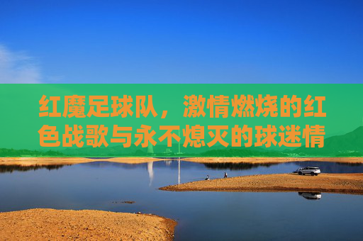 红魔足球队,激情燃烧的红色战歌与永不熄灭的球迷情怀,红魔足球队,激情燃烧的红色战歌与永不熄灭的球迷情怀