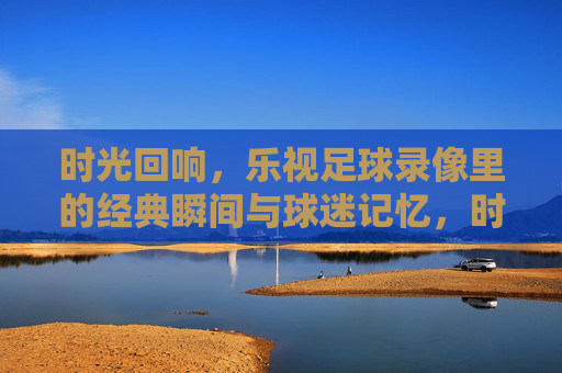 时光回响,乐视足球录像里的经典瞬间与球迷记忆,时光回响,乐视足球录像里的经典瞬间与球迷记忆