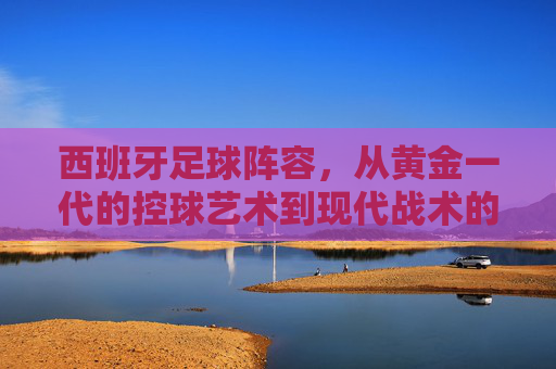 西班牙足球阵容,从黄金一代的控球艺术到现代战术的多元探索,西班牙足球,从黄金一代的控球艺术到现代战术的多元探索