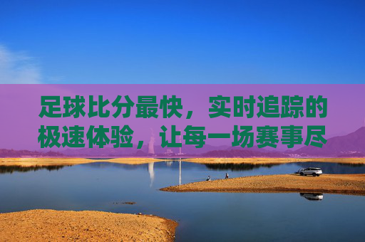足球比分最快,实时追踪的极速体验,让每一场赛事尽在掌握,足球比分最快实时追踪,让每一场赛事尽在掌握