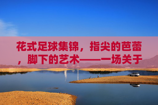 花式足球集锦,指尖的芭蕾,脚下的艺术——一场关于足球与创意的视觉盛宴,花式足球集锦,指尖的芭蕾,脚下的艺术——一场关于足球与创意的视觉盛宴